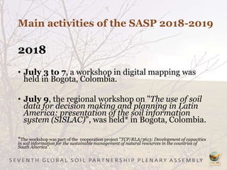 Main activities of the SASP 2018-2019
2018
• July 3 to 7, a workshop in digital mapping was
held in Bogota, Colombia.
• July 9, the regional workshop on "The use of soil
data for decision making and planning in Latin
America: presentation of the soil information
system (SISLAC)", was held* in Bogota, Colombia.
*The workshop was part of the cooperation project "TCP/RLA/3613: Development of capacities
in soil information for the sustainable management of natural resources in the countries of
South America”.
 