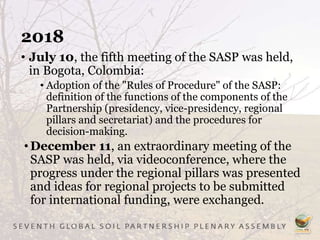 2018
• July 10, the fifth meeting of the SASP was held,
in Bogota, Colombia:
• Adoption of the "Rules of Procedure" of the SASP:
definition of the functions of the components of the
Partnership (presidency, vice-presidency, regional
pillars and secretariat) and the procedures for
decision-making.
•December 11, an extraordinary meeting of the
SASP was held, via videoconference, where the
progress under the regional pillars was presented
and ideas for regional projects to be submitted
for international funding, were exchanged.
 
