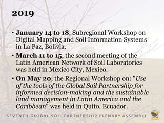 2019
• January 14 to 18, Subregional Workshop on
Digital Mapping and Soil Information Systems
in La Paz, Bolivia.
• March 11 to 15, the second meeting of the
Latin American Network of Soil Laboratories
was held in Mexico City, Mexico.
• On May 20, the Regional Workshop on: "Use
of the tools of the Global Soil Partnership for
informed decision-making and the sustainable
land management in Latin America and the
Caribbean" was held in Quito, Ecuador.
 