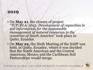 2019
• On May 21, the closure of project
“TCP/RLA/3613: Development of capacities in
soil information for the sustainable
management of natural resources in the
countries of South America” took place in
Quito, Ecuador.
• On May 22, the Sixth Meeting of the SASP was
held, in Quito, Ecuador, where it was decided
that the South American and the Central
American, Mexico and the Caribbean Soil
Partnerships would merge.
 