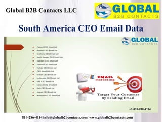 Global B2B Contacts LLC
816-286-4114|info@globalb2bcontacts.com| www.globalb2bcontacts.com
South America CEO Email Data
 