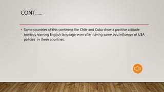 CONT......
• Some countries of this continent like Chile and Cuba show a positive attitude
towards learning English language even after having some bad influence of USA
policies in these countries.
 