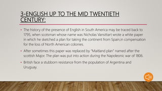 3-ENGLISH UP TO THE MID TWENTIETH
CENTURY:
• The history of the presence of English in South America may be traced back to
1795, when scotsman whose name was Nicholas Vansittart wrote a white paper
in which he sketched a plan for taking the continent from Spain,in compensation
for the loss of North American colonies.
• After sometimes this paper was replaced by “Maitland plan” named after the
scottish Major. The plan was put into action during the Napoleonic war of 1806.
• British face a stubborn resistance from the population of Argentina and
Uruguay.
 