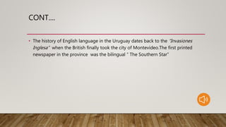 CONT....
• The history of English language in the Uruguay dates back to the “Invasiones
Inglesa” when the British finally took the city of Montevideo.The first printed
newspaper in the province was the bilingual “ The Southern Star”
 