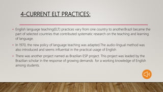 4-CURRENT ELT PRACTICES:
• English language teaching(ELT) practices vary from one country to another.Brazil became the
part of selected countries that contributed systematic research on the teaching and learning
of language.
• In 1970, the new policy of language teaching was adapted.The audio-lingual method was
also introduced and seems influential in the practical usage of English
• There was another project named as Brazilian ESP project. This project was leaded by the
Brazilian scholar in the response of growing demands for a working knowledge of English
among students.
 
