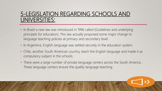 5-LEGISLATION REGARDING SCHOOLS AND
UNIVERSITIES:
• In Brazil a new law was introduced in 1996 called (Guidelines and underlying
principels for education). This law actually proposed some major change to
language teaching policies at primary and secondary level.
• In Argentina, English language was settled securely in the education system.
• Chile, another South American country, teach the English language and made it as
compulsory subject in the schools.
• There were a large number of private language centers across the South America .
These language centers ensure the quality language teaching.
 