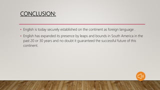 CONCLUSION:
• English is today securely established on the continent as foreign language .
• English has expanded its presence by leaps and bounds in South America in the
past 20 or 30 years and no doubt it guaranteed the successful future of this
continent.
 