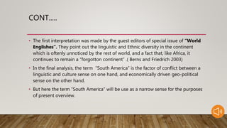 CONT.....
• The first interpretation was made by the guest editors of special issue of “World
Englishes”. They point out the linguistic and Ethnic diversity in the continent
which is oftenly unnoticed by the rest of world, and a fact that, like Africa, it
continues to remain a “forgotton continent” .( Berns and Friedrich 2003)
• In the final analysis, the term “South America” is the factor of conflict between a
linguistic and culture sense on one hand, and economically driven geo-political
sense on the other hand.
• But here the term “South America” will be use as a narrow sense for the purposes
of present overview.
 