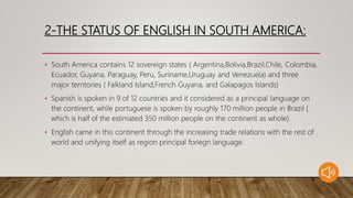 2-THE STATUS OF ENGLISH IN SOUTH AMERICA:
• South America contains 12 sovereign states ( Argentina,Bolivia,Brazil,Chile, Colombia,
Ecuador, Guyana, Paraguay, Peru, Suriname,Uruguay and Venezuela) and three
major territories ( Falkland Island,French Guyana, and Galapagos Islands)
• Spanish is spoken in 9 of 12 countries and it considered as a principal language on
the continent, while portuguese is spoken by roughly 170 million people in Brazil (
which is half of the estimated 350 million people on the continent as whole).
• English came in this continent through the increasing trade relations with the rest of
world and unifying itself as region principal foriegn language.
 
