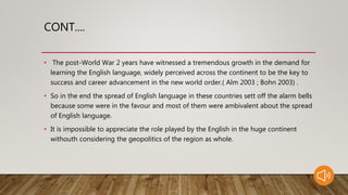 CONT....
• The post-World War 2 years have witnessed a tremendous growth in the demand for
learning the English language, widely perceived across the continent to be the key to
success and career advancement in the new world order.( Alm 2003 ; Bohn 2003) .
• So in the end the spread of English language in these countries sett off the alarm bells
because some were in the favour and most of them were ambivalent about the spread
of English language.
• It is impossible to appreciate the role played by the English in the huge continent
withouth considering the geopolitics of the region as whole.
 