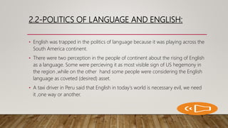 2.2-POLITICS OF LANGUAGE AND ENGLISH:
• English was trapped in the politics of language because it was playing across the
South America continent.
• There were two perception in the people of continent about the rising of English
as a language. Some were percieving it as most visible sign of US hegemony in
the region ,while on the other hand some people were considering the English
language as coveted (desired) asset.
• A taxi driver in Peru said that English in today's world is necessary evil, we need
it ,one way or another.
 