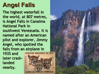 Angel Falls The highest waterfall in the world, at 807 metres, is Angel Falls in Canaima National Park in southwest Venezuela. It is named after an American pilot and explorer, Jimmy Angel, who spotted the falls from an airplane in 1935 and  later crash- landed  nearby.     
