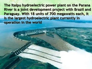 The Itaipu hydroelectric power plant on the Parana River is a joint development project with Brazil and Paraguay. With 18 units of 700 megawatts each, it is the largest hydroelectric plant currently in operation in the world 