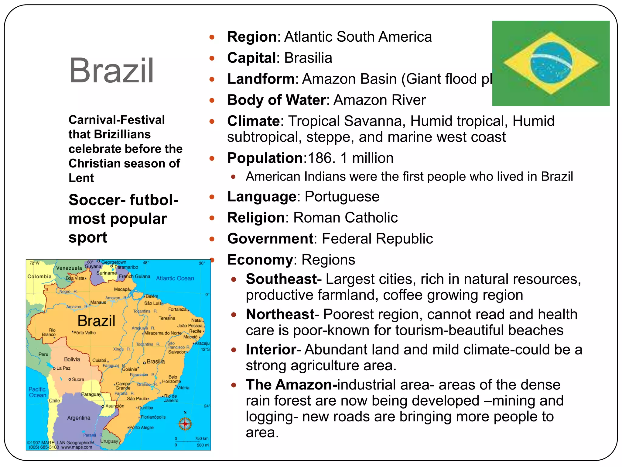 BrazilCarnival-Festival that Brizillians celebrate before the Christian season of LentSoccer- futbol-most popular sportRegion: Atlantic South AmericaCapital: BrasiliaLandform: Amazon Basin (Giant flood plainBody of Water: Amazon RiverClimate: Tropical Savanna, Humid tropical, Humid subtropical, steppe, and marine west coastPopulation:186. 1 millionAmerican Indians were the first people who lived in BrazilLanguage: PortugueseReligion: Roman CatholicGovernment: Federal RepublicEconomy: RegionsSoutheast- Largest cities, rich in natural resources, productive farmland, coffee growing regionNortheast- Poorest region, cannot read and health care is poor-known for tourism-beautiful beachesInterior- Abundant land and mild climate-could be a strong agriculture area.The Amazon-industrial area- areas of the dense rain forest are now being developed –mining and logging- new roads are bringing more people to area.