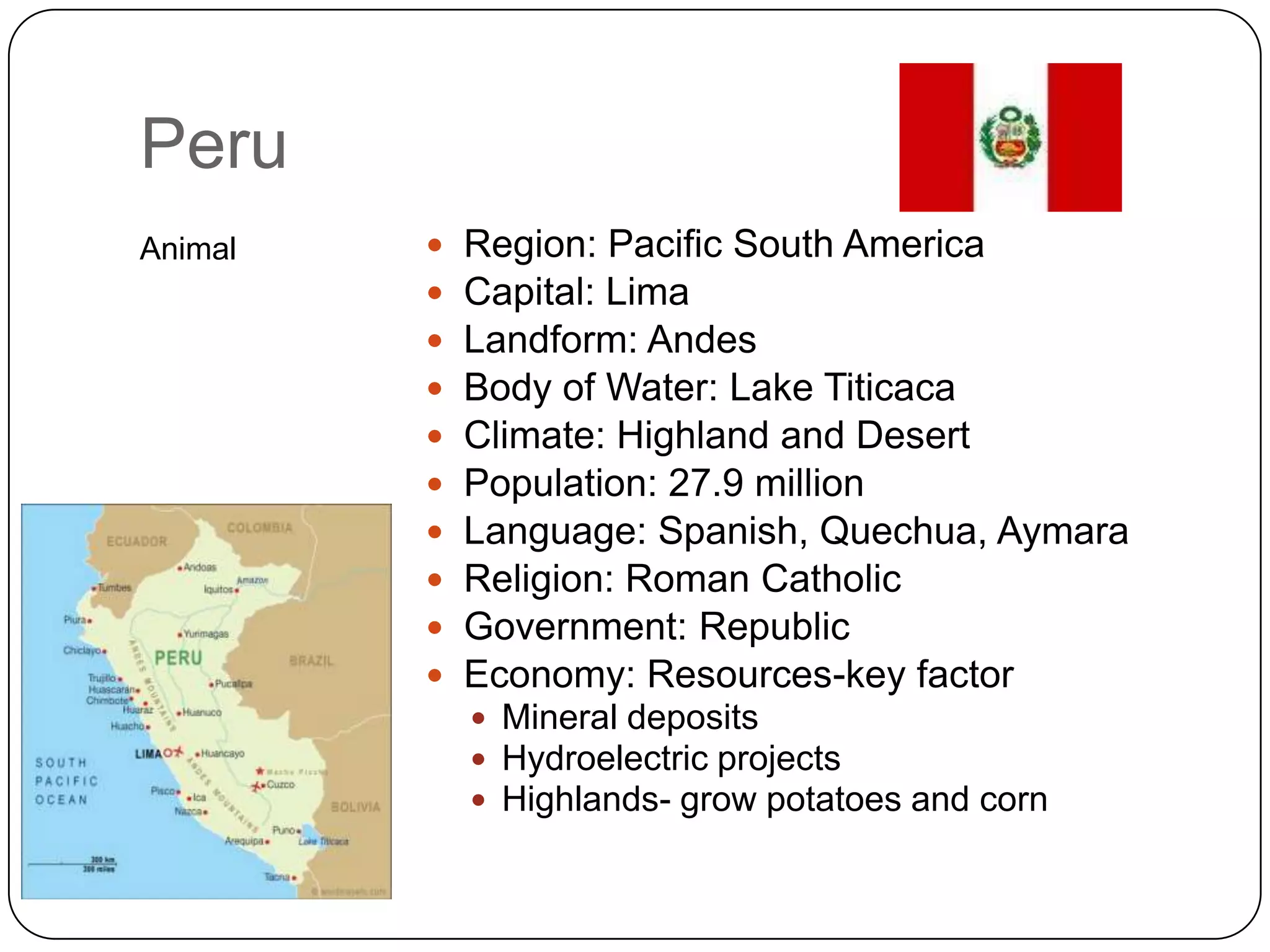 PeruAnimalRegion: Pacific South AmericaCapital: LimaLandform: AndesBody of Water: Lake TiticacaClimate: Highland and DesertPopulation: 27.9 millionLanguage: Spanish, Quechua, AymaraReligion: Roman CatholicGovernment: RepublicEconomy: Resources-key factorMineral depositsHydroelectric projectsHighlands- grow potatoes and corn