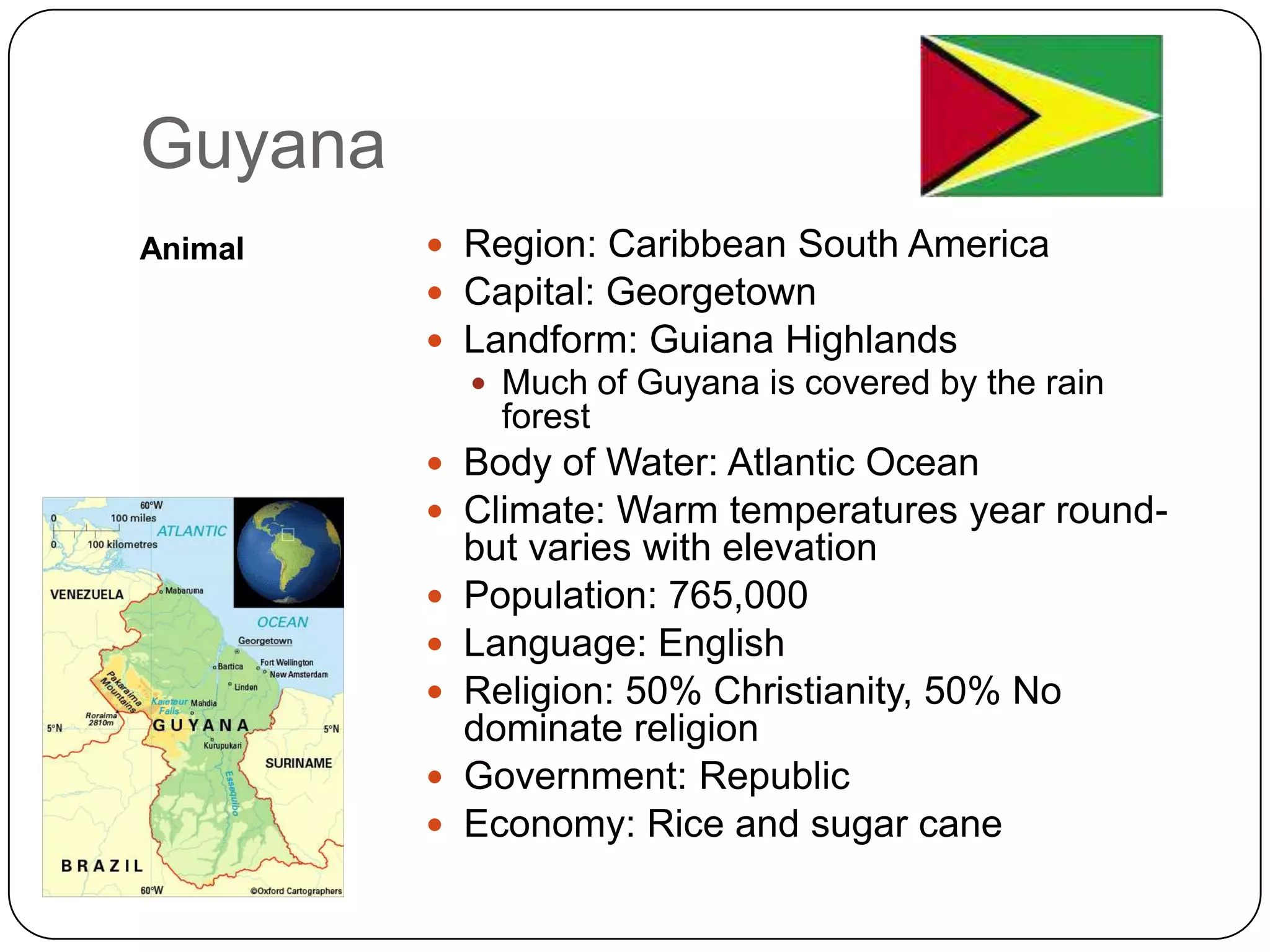 GuyanaAnimalRegion: Caribbean South AmericaCapital: GeorgetownLandform: Guiana HighlandsMuch of Guyana is covered by the rain forestBody of Water: Atlantic OceanClimate: Warm temperatures year round- but varies with elevationPopulation: 765,000Language: EnglishReligion: 50% Christianity, 50% No dominate religionGovernment: RepublicEconomy: Rice and sugar cane