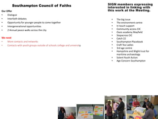 Southampton Council of Faiths
Our Offer
•    Dialogue
•    Interfaith debates                                                    •   The big issue
•    Opportunity for younger people to come together                       •   The environment centre
•    Intergenerational opportunities                                       •   In touch support
•    2 Annual peace walks across the city                                  •   Community access CIC
                                                                           •   Oasis academy Mayfield
                                                                           •   Stepacross CIC
We need                                                                    •   Catch 22
•   More contacts and networks                                             •   Southampton Placebook
•   Contacts with youth groups outside of schools college and university   •   Craft Tea Ladies
                                                                           •   3rd age centre
                                                                           •   Hampshire and Wight trust for
                                                                               maritime archaeology.
                                                                           •   Solent Youth Action
                                                                           •   Age Concern Southampton
 