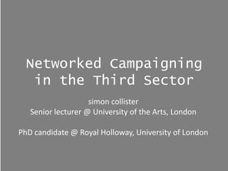 Networked Campaigning
   in the Third Sector
                    simon collister
   Senior lecturer @ University of the Arts, London

PhD candidate @ Royal Holloway, University of London
 