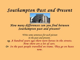 Southampton Past and Present How many differences can you find between Southampton past and present?   Write some sentences for each picture in the past and present.   eg.  A hundred years ago there were horses in the streets. Now there are a lot of cars.  Or  In the past people travelled on trams. They go on buses now. 