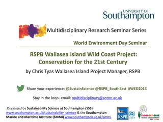Multidisciplinary Research Seminar Series
Organised by Sustainability Science at Southampton (SSS)
www.southampton.ac.uk/sustainability_science & the Southampton
Marine and Maritime Institute (SMMI) www.southampton.ac.uk/smmi.
World Environment Day Seminar
RSPB Wallasea Island Wild Coast Project:
Conservation for the 21st Century
by Chris Tyas Wallasea Island Project Manager, RSPB
Share your experience: @SustainScience @RSPB_SouthEast #WED2013
Stay in the loop- email: multidisciplinary@soton.ac.uk
 