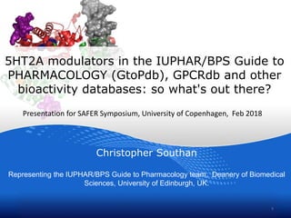 5HT2A modulators in the IUPHAR/BPS Guide to
PHARMACOLOGY (GtoPdb), GPCRdb and other
bioactivity databases: so what's out there?
Christopher Southan
Representing the IUPHAR/BPS Guide to Pharmacology team, Deanery of Biomedical
Sciences, University of Edinburgh, UK.
1
Presentation for SAFER Symposium, University of Copenhagen, Feb 2018
 