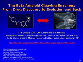 The Beta Amyloid Cleaving Enzymes:
From Drug Discovery to Evolution and Back

17th January 2014, QMRI, University of Edinburgh
Christopher Southan, IUPHAR Database and Guide to PHARMACOLOGY Web
Portal Group, Queen's Medical Research Institute, University of Edinburgh, UK
http://cdsouthan.blogspot.se/2014/01/a-tale-of-two-targets-bace1-and-bace2.html

http://www.guidetopharmacology.org/
cdsouthan@hotmail.com
Orchid ID 0000-0001-9580-0446
Twitter: http://twitter.com/#!/cdsouthan
Blog: http://cdsouthan.blogspot.com/
LinkedIN: http://www.linkedin.com/in/cdsouthan
Presentations: http://www.slideshare.net/cdsouthan

[1]

 