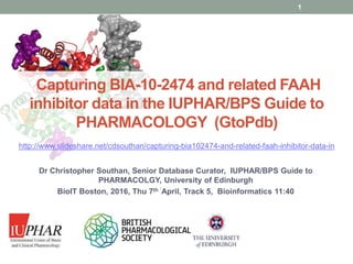 www.guidetopharmacology.org
Capturing BIA-10-2474 and related FAAH
inhibitor data in the IUPHAR/BPS Guide to
PHARMACOLOGY (GtoPdb)
Dr Christopher Southan, Senior Database Curator, IUPHAR/BPS Guide to
PHARMACOLGY, University of Edinburgh
BioIT Boston, 2016, Thu 7th ´April, Track 5, Bioinformatics 11:40
1
http://www.slideshare.net/cdsouthan/capturing-bia102474-and-related-faah-inhibitor-data-in
 