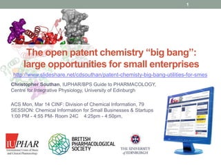 www.guidetopharmacology.org
The open patent chemistry “big bang”:
large opportunities for small enterprises
Christopher Southan, IUPHAR/BPS Guide to PHARMACOLOGY,
Centre for Integrative Physiology, University of Edinburgh
ACS Mon, Mar 14 CINF: Division of Chemical Information, 79
SESSION: Chemical Information for Small Businesses & Startups
1:00 PM - 4:55 PM- Room 24C 4:25pm - 4:50pm,
1
http://www.slideshare.net/cdsouthan/patent-chemisty-big-bang-utilities-for-smes
 