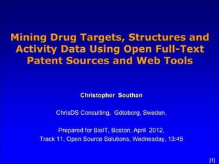 Mining Drug Targets, Structures and
 Activity Data Using Open Full-Text
   Patent Sources and Web Tools


                  Christopher Southan

          ChrisDS Consulting, Göteborg, Sweden,

            Prepared for BioIT, Boston, April 2012,
     Track 11, Open Source Solutions, Wednesday, 13:45


                                                         [1]
 