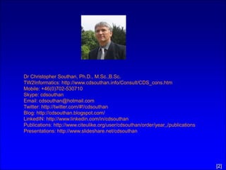 Dr Christopher Southan, Ph.D., M.Sc.,B.Sc.
TW2Informatics: http://www.cdsouthan.info/Consult/CDS_cons.htm
Mobile: +46(0)702-530710
Skype: cdsouthan
Email: cdsouthan@hotmail.com
Twitter: http://twitter.com/#!/cdsouthan
Blog: http://cdsouthan.blogspot.com/
LinkedIN: http://www.linkedin.com/in/cdsouthan
Publications: http://www.citeulike.org/user/cdsouthan/order/year,,/publications
Presentations: http://www.slideshare.net/cdsouthan




                                                                                  [2]
 
