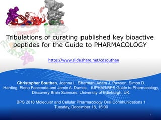 Tribulations of curating published key bioactive
peptides for the Guide to PHARMACOLOGY
Christopher Southan, Joanna L. Sharman, Adam J. Pawson, Simon D.
Harding, Elena Faccenda and Jamie A. Davies, IUPHAR/BPS Guide to Pharmacology,
Discovery Brain Sciences, University of Edinburgh, UK.
BPS 2018 Molecular and Cellular Pharmacology Oral Communications 1
Tuesday, December 18, 15:00
1
https://www.slideshare.net/cdsouthan
 