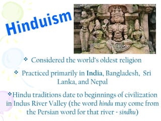 ism
du
in
H



Considered the world’s oldest religion

Practiced primarily in India, Bangladesh, Sri
Lanka, and Nepal

Hindu traditions date to beginnings of civilization

in Indus River Valley (the word hindu may come from
the Persian word for that river - sindhu)

 