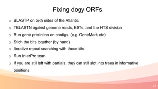 27
Fixing dogy ORFs
o BLASTP on both sides of the Atlantic
o TBLASTN against genome reads, ESTs, and the HTS division
o Run gene prediction on contigs (e.g. GeneMark etc)
o Stich the bits together (by hand)
o Iterative repeat searching with those bits
o Run InterPro scan
o If you are still left with partials, they can still slot into trees in informative
positions
 