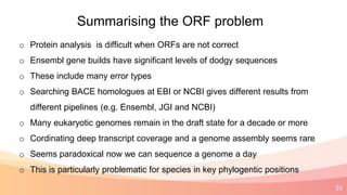 31
Summarising the ORF problem
o Protein analysis is difficult when ORFs are not correct
o Ensembl gene builds have significant levels of dodgy sequences
o These include many error types
o Searching BACE homologues at EBI or NCBI gives different results from
different pipelines (e.g. Ensembl, JGI and NCBI)
o Many eukaryotic genomes remain in the draft state for a decade or more
o Cordinating deep transcript coverage and a genome assembly seems rare
o Seems paradoxical now we can sequence a genome a day
o This is particularly problematic for species in key phylogentic positions
 