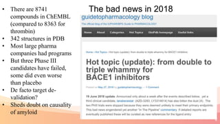 8
The bad news in 2018• There are 8741
compounds in ChEMBL
(compared to 8363 for
thrombin)
• 342 structures in PDB
• Most large pharma
companies had programs
• But three Phase III
candidates have failed,
some did even worse
than placebo
• De facto target de-
validation?
• Sheds doubt on causality
of amyloid
 