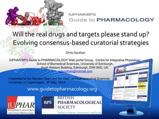 www.guidetopharmacology.org
Will the real drugs and targets please stand up?
Evolving consensus-based curatorial strategies
Chris Southan, IUPHAR/BPS Guide to PHARMACOLOGY Web portal Group, Centre for Integrative
Physiology,School of Biomedical Sciences, University of Edinburgh, Hugh Robson Building, Edinburgh,
EH8 9XD, UK. cdsouthan@hotmail.com
Presented to the Gloriam/GPCRDB Team and the Dept. of Pharmaceutical Sciences,
University of Copenhagen, 6th May 2014
1
 