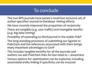To conclude
• The two BPS journals have joined a small but exclusive set of
author-specified Journal-to-Database linking efforts
• We have recently improved the proportion of reciprocity
• There are tangible (e.g. user traffic) and intangible benifits
(e.g. big data mining)
• Possibility of extending to third journal in the stable Pr&P
• The long-standing processes of submitting our ligands to
PubChem and the references associated with them brings
many important advantages to GtoP
• This includes tangible benefits for all the journals and
authors we add PubChem links for but need to < awareness
• Various options for optimisation can be explored, including
automated entity linking if specificity can be ensured
21
 