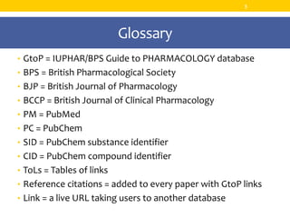 Glossary
• GtoP = IUPHAR/BPS Guide to PHARMACOLOGY database
• BPS = British Pharmacological Society
• BJP = British Journal of Pharmacology
• BCCP = British Journal of Clinical Pharmacology
• PM = PubMed
• PC = PubChem
• SID = PubChem substance identifier
• CID = PubChem compound identifier
• ToLs = Tables of links
• Reference citations = added to every paper with GtoP links
• Link = a live URL taking users to another database
3
 