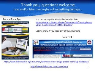 Thank you, questions welcome
now and/or later over a glass of something perhaps…
24
Poster 34
See me for a flyer
http://www.slideshare.net/cdsouthan/
http://www.slideshare.net/cdsouthan/will-the-correct-drugs-please-stand-up-68239021
You can pick up the 459 in this MyNCBI link
https://www.ncbi.nlm.nih.gov/sites/myncbi/christopher.so
uthan.1/collections/51348141/public/
Let me know if you need any of the other sets
 