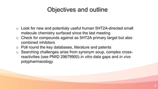 3
Objectives and outline
o Look for new and potentialy useful human 5HT2A-directed small
molecule chemistry surfaced since the last meeting
o Check for compounds against as 5HT2A primary target but also
combined inhibitors
o Poll round the key databases, literature and patents
o Searching challenges arise from synonym soup, complex cross-
reactivities (see PMID 29679900) in vitro data gaps and in vivo
polypharmacology
 