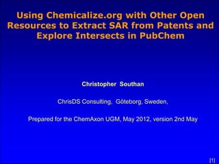Using Chemicalize.org with Other Open
Resources to Extract SAR from Patents and
     Explore Intersects in PubChem




                     Christopher Southan

             ChrisDS Consulting, Göteborg, Sweden,

    Prepared for the ChemAxon UGM, May 2012, version 2nd May




                                                               [1]
 
