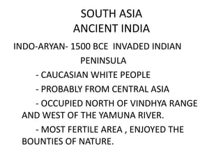 SOUTH ASIA
           ANCIENT INDIA
INDO-ARYAN- 1500 BCE INVADED INDIAN
              PENINSULA
    - CAUCASIAN WHITE PEOPLE
    - PROBABLY FROM CENTRAL ASIA
    - OCCUPIED NORTH OF VINDHYA RANGE
  AND WEST OF THE YAMUNA RIVER.
    - MOST FERTILE AREA , ENJOYED THE
  BOUNTIES OF NATURE.
 