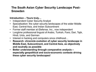 The South Asian Cyber Security Landscape PostSnowden
Introduction – Yours truly…
• Independent Cyber Security Analyst
• Specialization: the cyber security landscapes of the wider Middle
East, Central Asia, and Indian Subcontinent
• Former staff member at iDefense, Inc., now independent
• Longtime professional linguist of Arabic, Turkish, Farsi, Dari, Tajik,
Hindi, Urdu, and German
• Interest in hacking and computers since childhood…
• Research: chronicle evolution of cyber security landscape in
Middle East, Subcontinent, and Central Asia, as objectively
and neutrally as possible
• Better understanding through comparative analysis –
especially geopolitical and socio-economic contexts driving
these cyber security landscapes!

 