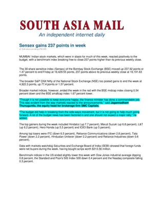 Sensex gains 237 points in week
27 Feb 2010 01:16:31 PM IST



MUMBAI: Indian stock markets, which were in stasis for much of this week, reacted positively to the
budget, with a benchmark index breaking free to close 237 points higher than its previous weekly close.


The 30-share sensitive index (Sensex) of the Bombay Stock Exchange (BSE) moved up 237.92 points or
1.47 percent to end Friday at 16,429.55 points, 237 points above its previous weekly close at 16,191.63
points.

The broader S&P CNX Nifty of the National Stock Exchange (NSE) too posted gains to end the week at
4,922.3 points, up 77.4 points or 1.57 percent.

Broader market indices, however, ended the week in the red with the BSE midcap index closing 0.54
percent down and the BSE smallcap index 1.67 percent lower.

"Though it is not possible to keep everyone happy, the finance minister has done a commendable job.
This was evident from the way markets reacted to the announcements," said Jagannadham
Thunuguntla, the equity head for brokerage firm SMC Capitals.

"The budget did help in breaking from the side-ways movement, but it is not going to help much going
forward. A lot of the budget news has been factored in and one should not expect a major rally," he
added.

The top gainers during the week included Hindalco (up 7.7 percent), Maruti Suzuki (up 6.8 percent), L&T
(up 6.2 percent), Hero Honda (up 5.5 percent) and ICICI Bank (up 5 percent).

Among top losers were ITC (down 6.5 percent), Reliance Communications (down 2.8 percent), Tata
Power (down 2.2 percent), Hindustan Unilever (down 2.2 percent) and Reliance Industries (down 0.6
percent).

Data with markets watchdog Securities and Exchange Board of India (SEBI) showed that foreign funds
were net buyers during the week, having bought scrips worth $313.56 million.

Benchmark indices in the US ended slightly lower this week with Dow Jones industrial average dipping
0.8 percent, the Standard and Poor's 500 Index 500 down 0.4 percent and the Nasdaq composite falling
0.3 percent.
 