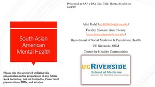 South Asian
American
Mental Health
Abhi Dalal (ad4839@berkeley.edu)
Faculty Sponsor: Ann Cheney
(ann.cheney@medsch.ucr.edu)
Department of Social Medicine & Population Health
UC Riverside, SOM
Center for Healthy Communities
Presented at SAF x PSA Chai Talk: Mental Health on
1/24/19
Please cite the authors if utilizing this
presentation in the preparation of any future
work including, but not limited to, PowerPoint
presentations, IRBs, and articles.
 