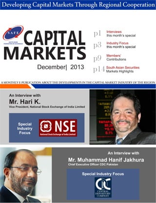 Developing Capital Markets Through Regional Cooperation

SOUTH ASIAN
FEDERATION OF EXCHANGES

CAPITAL

MARKETS
December| 2013

p1
p3

Interviews
this month’s special
Industry Focus
this month’s special
Members’
Contributions

p9
p14 South Asian Securities
Markets Highlights

A MONTHLY E-PUBLICATION ABOUT THE DEVELOPMENTS IN THE CAPITAL MARKET INDUSTRY OF THE REGION
An Interview with

Mr. Hari K.
Vice President, National Stock Exchange of India Limited

Special
Industry
Focus

National Stock Exchange of India Limited

An Interview with

Mr. Muhammad Hanif Jakhura
Chief Executive Officer CDC Pakistan

Special Industry Focus

 