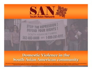 Domestic Violence in theDomestic Violence in the
South Asian American communitySouth Asian American community
This project is supported by Grant No. 2011-UW-AX-0014 awarded by the Office on Violence Against Women, U.S. Department of Justice. The opinions, findings, conclusions, and recommendations
expressed in this publication are those of the author(s) and do not necessarily reflect the views of the Department of Justice, Office on Violence Against Women.
 