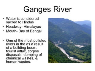 Ganges River
• Water is considered
sacred to Hindus
• Headway- Himalayas
• Mouth- Bay of Bengal
• One of the most polluted
rivers in the as a result
of a building boom,
tourist influx, corpse
disposals, dumping of
chemical wastes, &
human wastes.
 