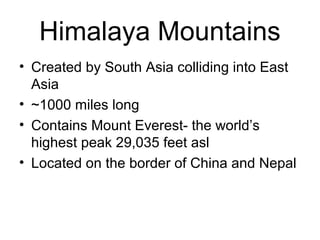 Himalaya Mountains
• Created by South Asia colliding into East
Asia
• ~1000 miles long
• Contains Mount Everest- the world’s
highest peak 29,035 feet asl
• Located on the border of China and Nepal
 