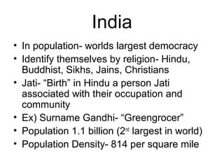 India
• In population- worlds largest democracy
• Identify themselves by religion- Hindu,
Buddhist, Sikhs, Jains, Christians
• Jati- “Birth” in Hindu a person Jati
associated with their occupation and
community
• Ex) Surname Gandhi- “Greengrocer”
• Population 1.1 billion (2nd
largest in world)
• Population Density- 814 per square mile
 
